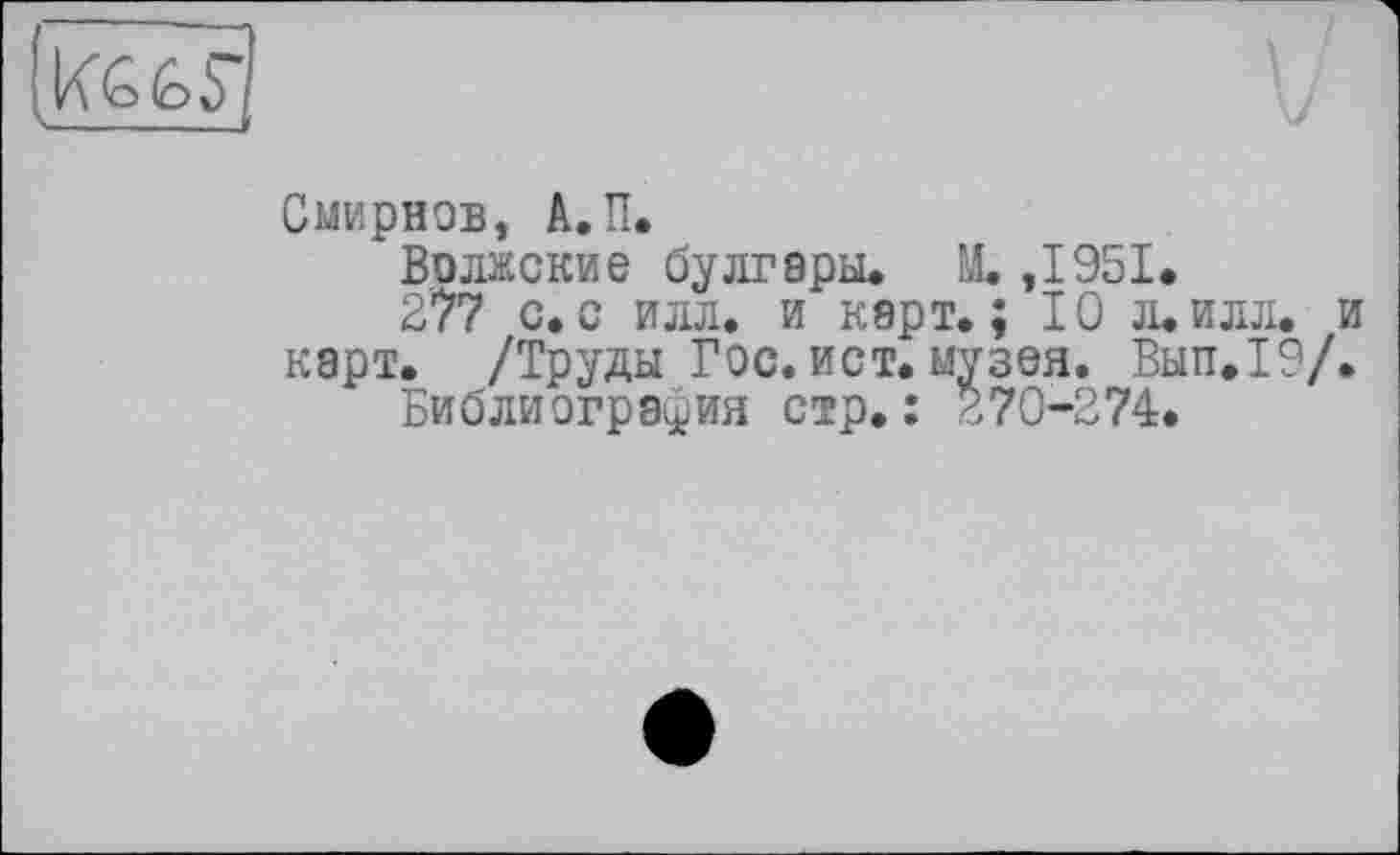 ﻿KG (où і -------
Смирнов, A.II.
Волжские булгары» M. ,1951.
277 с.с илл. и карт»; 10 л.илл. и карт. /Труды Гос. ист. музея. Вып.19/.
Библиография стр.: 270-274.